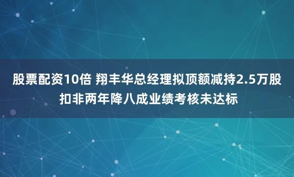 股票配资10倍 翔丰华总经理拟顶额减持2.5万股 扣非两年降八成业绩考核未达标