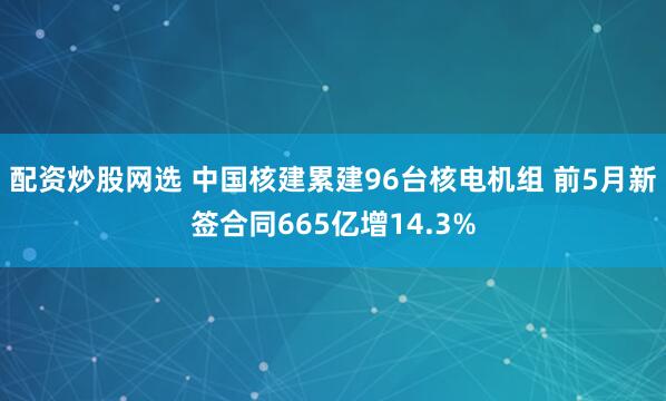 配资炒股网选 中国核建累建96台核电机组 前5月新签合同665亿增14.3%