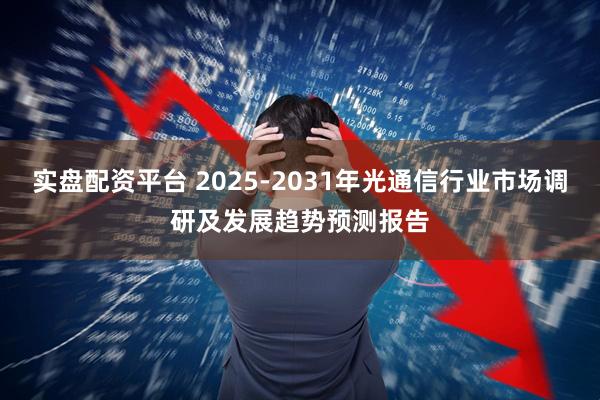 实盘配资平台 2025-2031年光通信行业市场调研及发展趋势预测报告