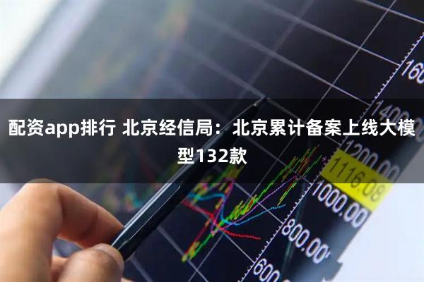 配资app排行 北京经信局：北京累计备案上线大模型132款