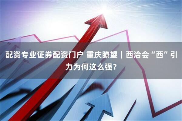 配资专业证券配资门户 重庆瞭望｜西洽会“西”引力为何这么强？