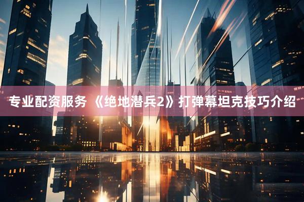 专业配资服务 《绝地潜兵2》打弹幕坦克技巧介绍