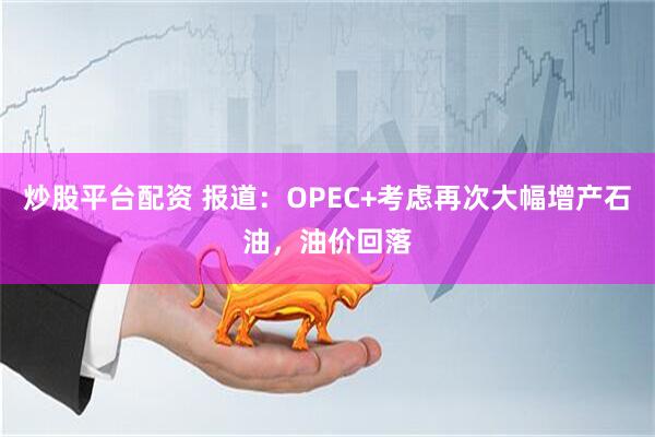 炒股平台配资 报道：OPEC+考虑再次大幅增产石油，油价回落