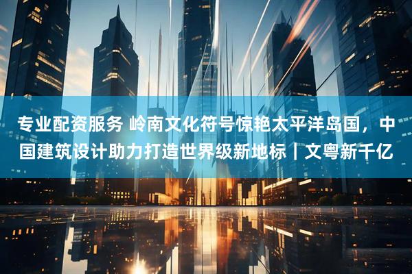 专业配资服务 岭南文化符号惊艳太平洋岛国，中国建筑设计助力打造世界级新地标｜文粤新千亿