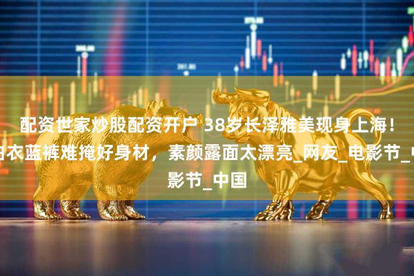 配资世家炒股配资开户 38岁长泽雅美现身上海！穿白衣蓝裤难掩好身材，素颜露面太漂亮_网友_电影节_中国