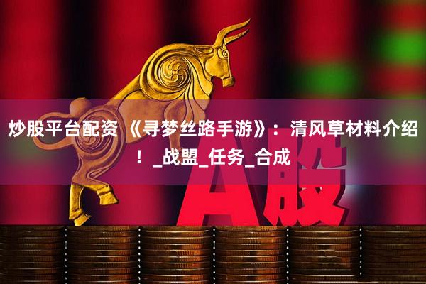 炒股平台配资 《寻梦丝路手游》：清风草材料介绍！_战盟_任务_合成