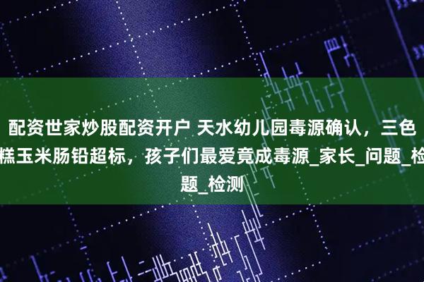 配资世家炒股配资开户 天水幼儿园毒源确认，三色发糕玉米肠铅超标，孩子们最爱竟成毒源_家长_问题_检测