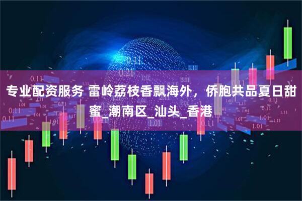 专业配资服务 雷岭荔枝香飘海外，侨胞共品夏日甜蜜_潮南区_汕头_香港