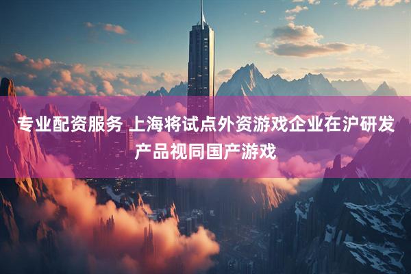专业配资服务 上海将试点外资游戏企业在沪研发产品视同国产游戏