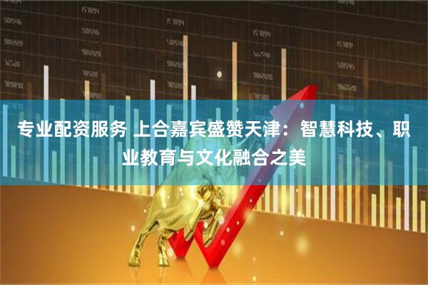 专业配资服务 上合嘉宾盛赞天津：智慧科技、职业教育与文化融合之美
