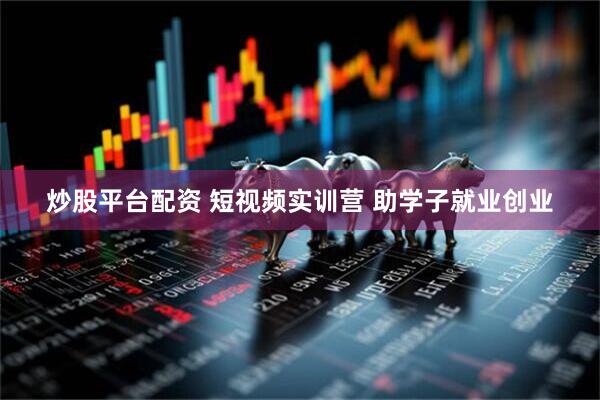 炒股平台配资 短视频实训营 助学子就业创业