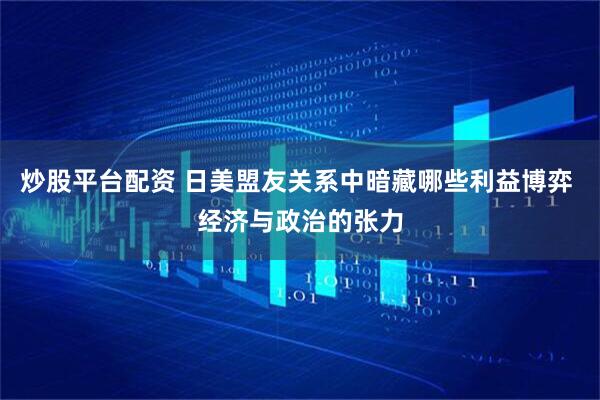 炒股平台配资 日美盟友关系中暗藏哪些利益博弈 经济与政治的张力