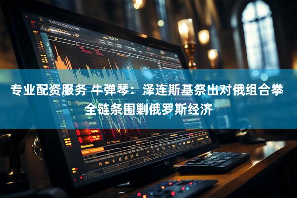 专业配资服务 牛弹琴：泽连斯基祭出对俄组合拳 全链条围剿俄罗斯经济