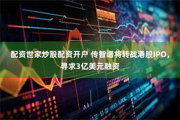 配资世家炒股配资开户 传智谱将转战港股IPO，寻求3亿美元融资
