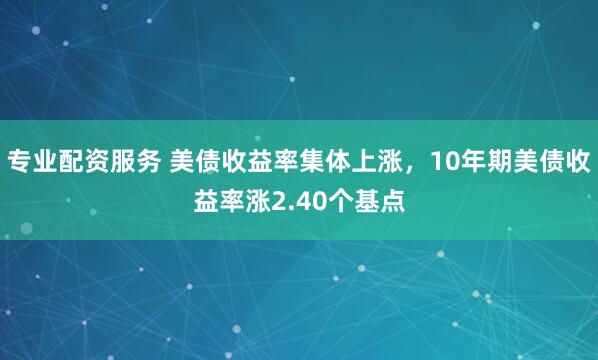 专业配资服务 美债收益率集体上涨，10年期美债收益率涨2.40个基点