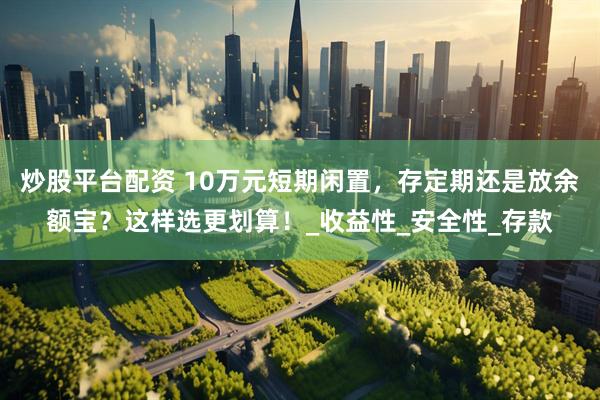 炒股平台配资 10万元短期闲置，存定期还是放余额宝？这样选更划算！_收益性_安全性_存款