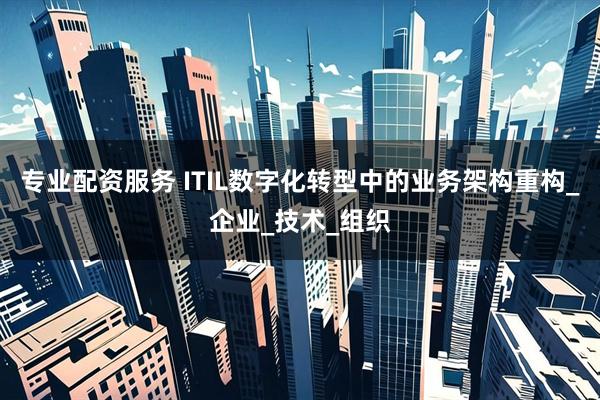 专业配资服务 ITIL数字化转型中的业务架构重构_企业_技术_组织