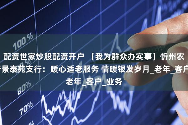 配资世家炒股配资开户 【我为群众办实事】忻州农商银行景泰苑支行：暖心适老服务 情暖银发岁月_老年_客户_业务