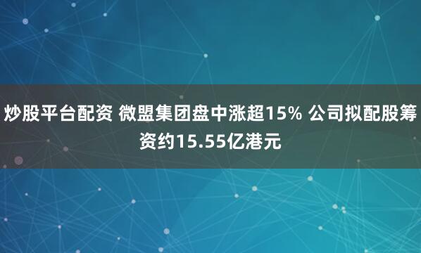 炒股平台配资 微盟集团盘中涨超15% 公司拟配股筹资约15.55亿港元