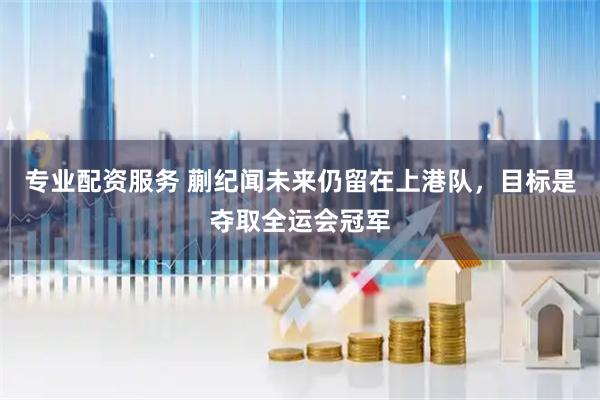 专业配资服务 蒯纪闻未来仍留在上港队,目标是夺取全运会冠军