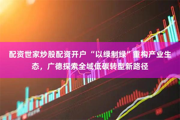配资世家炒股配资开户 “以绿制绿”重构产业生态,广德探索全域低碳转型新路径