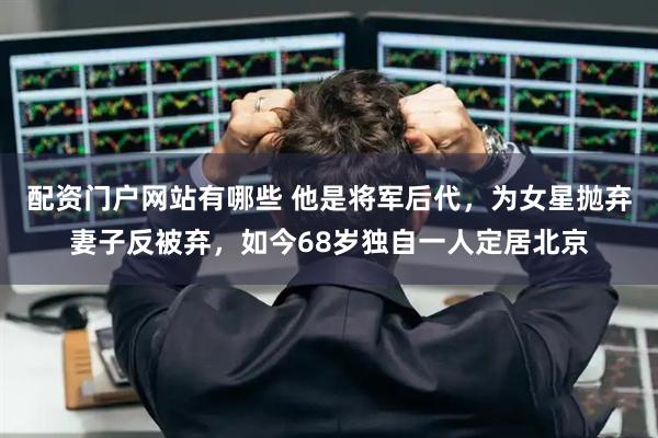 配资门户网站有哪些 他是将军后代,为女星抛弃妻子反被弃,如今68岁独自一人定居北京